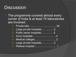 Discussion
 The programme covered almost every
corner of India & at least 75 laboratories
are involved.
1. Private labs …………………………..36
2. Large private hospitals……………2
3. Public sector hospitals……………5
4. Army hospitals……………………….3
5. Medical colleges……………………..2
6. Large private hospitals……………2
7. Railway hospital………………………1
 
