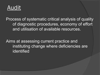 Audit
Process of systematic critical analysis of quality
of diagnostic procedures, economy of effort
and utilisation of available resources.
Aims at assessing current practice and
instituting change where deficiencies are
identified
 