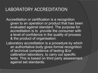 LABORATORY ACCREDITATION
Accreditation or certification is a recognition
given to an operation or product that has been
evaluated against standard. The purpose for
accreditation is to provide the consumer with
a level of confidence in the quality of process
& the product of organisation.
Laboratory accreditation is a procedure by which
an authoritative body gives formal recognition
of technical competence of testing &/or
calibration laboratory, to carry out specific
tests. This is based on third party assessment
against set standards.
 