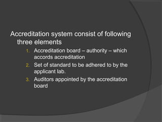 Accreditation system consist of following
three elements
1. Accreditation board – authority – which
accords accreditation
2. Set of standard to be adhered to by the
applicant lab.
3. Auditors appointed by the accreditation
board
 