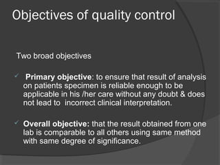 Objectives of quality control
Two broad objectives
 Primary objective: to ensure that result of analysis
on patients specimen is reliable enough to be
applicable in his /her care without any doubt & does
not lead to incorrect clinical interpretation.
 Overall objective: that the result obtained from one
lab is comparable to all others using same method
with same degree of significance.
 