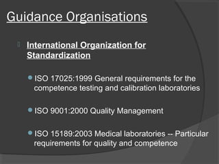 Guidance Organisations
 International Organization for
Standardization
ISO 17025:1999 General requirements for the
competence testing and calibration laboratories
ISO 9001:2000 Quality Management
ISO 15189:2003 Medical laboratories -- Particular
requirements for quality and competence
 