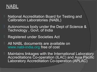 NABL
 National Accreditation Board for Testing and
Calibration Laboratories (NABL)
 Autonomous body under the Dept of Science &
Technology , Govt. of India
 Registered under Societies Act
 All NABL documents are available on
www.nabl-india.org free of cost
 Maintains linkages with the International Laboratory
Accreditations Co-operation (ILAC) and Asia Pacific
Laboratory Accreditation Co-operation (APLAC)
 