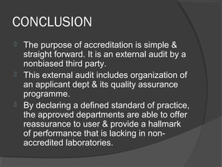 CONCLUSION
 The purpose of accreditation is simple &
straight forward. It is an external audit by a
nonbiased third party.
 This external audit includes organization of
an applicant dept & its quality assurance
programme.
 By declaring a defined standard of practice,
the approved departments are able to offer
reassurance to user & provide a hallmark
of performance that is lacking in non-
accredited laboratories.
 