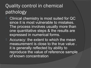 Quality control in chemical
pathology
 Clinical chemistry is most suited for QC
since it is most vulnerable to mistakes.
The process involves usually more than
one quantitative steps & the results are
expressed in numerical forms.
 Accuracy: the extent to which the mean
measurement is close to the true value .
it is generally reflected by ability to
reproduce the value of reference sample
of known concentration
 
