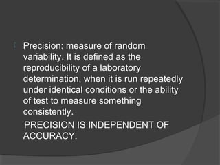 Precision: measure of random
variability. It is defined as the
reproducibility of a laboratory
determination, when it is run repeatedly
under identical conditions or the ability
of test to measure something
consistently.
PRECISION IS INDEPENDENT OF
ACCURACY.
 