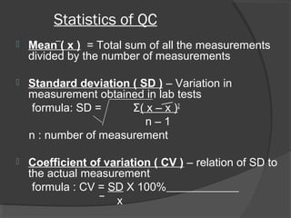Statistics of QC
 Mean ( x ) = Total sum of all the measurements
divided by the number of measurements
 Standard deviation ( SD ) – Variation in
measurement obtained in lab tests
formula: SD = Σ( x – x )2
n – 1
n : number of measurement
 Coefficient of variation ( CV ) – relation of SD to
the actual measurement
formula : CV = SD X 100%
x
 