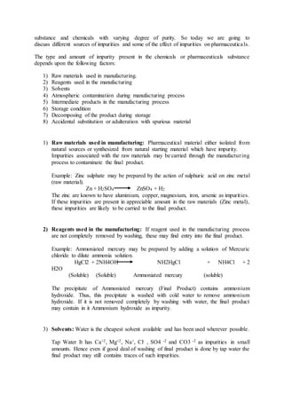 substance and chemicals with varying degree of purity. So today we are going to
discuss different sources of impurities and some of the effect of impurities on pharmaceuticals.
The type and amount of impurity present in the chemicals or pharmaceuticals substance
depends upon the following factors:
1) Raw materials used in manufacturing.
2) Reagents used in the manufacturing
3) Solvents
4) Atmospheric contamination during manufacturing process
5) Intermediate products in the manufacturing process
6) Storage condition
7) Decomposing of the product during storage
8) Accidental substitution or adulteration with spurious material
1) Raw materials used in manufacturing: Pharmaceutical material either isolated from
natural sources or synthesized from natural starting material which have impurity.
Impurities associated with the raw materials may be carried through the manufacturing
process to contaminate the final product.
Example: Zinc sulphate may be prepared by the action of sulphuric acid on zinc metal
(raw material).
Zn + H2SO4 ZnSO4 + H2
The zinc are known to have aluminium, copper, magnesium, iron, arsenic as impurities.
If these impurities are present in appreciable amount in the raw materials (Zinc metal),
these impurities are likely to be carried to the final product.
2) Reagents used in the manufacturing: If reagent used in the manufacturing process
are not completely removed by washing, these may find entry into the final product.
Example: Ammoniated mercury may be prepared by adding a solution of Mercuric
chloride to dilute ammonia solution.
HgCl2 + 2NH4OH NH2HgCl + NH4Cl + 2
H2O
(Soluble) (Soluble) Ammoniated mercury (soluble)
The precipitate of Ammoniated mercury (Final Product) contains ammonium
hydroxide. Thus, this precipitate is washed with cold water to remove ammonium
hydroxide. If it is not removed completely by washing with water, the final product
may contain in it Ammonium hydroxide as impurity.
3) Solvents: Water is the cheapest solvent available and has been used wherever possible.
Tap Water It has Ca+2, Mg+2, Na+, Cl- , SO4 -2 and CO3 -2 as impurities in small
amounts. Hence even if good deal of washing of final product is done by tap water the
final product may still contains traces of such impurities.
 