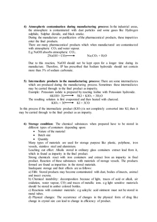 4) Atmospheric contamination during manufacturing process: In the industrial areas,
the atmosphere is contaminated with dust particles and some gases like Hydrogen
sulphide, Sulphur dioxide, and black smoke.
During the manufacture or purification of the pharmaceutical products, these impurities
enter the final products.
There are many pharmaceutical products which when manufactured are contaminated
with atmospheric CO2 and water vapour.
E.g NaOH absorbs atmospheric CO2.
2NaOH + CO2 Na2CO3 + H2O
Due to this reaction, NaOH should not be kept open for a longer time during its
manufacture. Therefore, IP has prescribed that Sodium hydroxide should not contain
more than 3% of sodium carbonate.
5) Intermediate products in the manufacturing process: There are some intermediates
which are produced during the manufacturing process. Sometimes these intermediates
may be carried through to the final product as impurity.
Example: Potassium iodide is prepared by reacting Iodine with Potassium hydroxide.
6KOH+ 3I2 5KI + KIO3 + 3H2O
The resulting solution is first evaporated and then heated with charcoal.
KIO3 + 3C KI + 3CO
In this process if the intermediate product (KIO3) is not completely converted into KI, then it
may be carried through to the final product as an impurity.
6) Storage condition: The chemical substances when prepared have to be stored in
different types of containers depending upon:
 Nature of the material
 Batch size
 Quantity
Many types of materials are used for storage purpose like plastic, polythene, iron
vessels, stainless steel and aluminium.
Leaching out effect: Alkalis stored in ordinary glass containers extract lead from it,
which in found as impurity in the final product.
Strong chemicals react with iron containers and extract Iron an impurity in final
product. Reaction of these substances with materials of storage vessels. The products
formed are found as impurities in the stored materials.
Inadequate storage and their effects are as follows:
a) Filth: Stored products may become contaminated with dust, bodies of insects, animal
and insect excreta.
b) Chemical instability: decomposition because of light, traces of acid or alkali, air
oxidation, water vapour, CO2 and traces of metallic ions. e.g light sensitive materials
should be stored in amber colored bottles.
c) Reactions with container materials: e.g salicylic acid ointment must not be stored in
metal tubes.
d) Physical changes: The occurrence of changes in the physical form of drug like
change in crystal size can lead to change in efficiency of product.
 