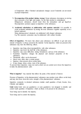 e) Temperature effect: Chemical and physical changes occur if materials are not stored
at proper temperature.
7) Decomposing of the product during storage: Some substances decompose on storing
due to presence of air, light and oxygen. So, the final product is contaminated.
Deliquescent substances, absorb water from the atmosphere and get liquefied.
Decomposition products appear as impurities in the substances.
8) Accidental substitution or adulteration with spurious material: It is possible to
avoid accidental substitution by storing the toxic substances together separately or in a
locked cupboard.
Many pharmaceutical chemicals are adulterated with cheaper substances.
E.g The expensive potassium may be adulterated with sodium bromide.
Effect of Impurities: We know that almost pure substances are difficult to get and some
amount of impurity is always present in the material. So the impurities which are present in the
substances may have the following effects.
 Impurities may bring about incompatibility with other substances.
 Impurities may lower the shelf life of the substances.
 Impurities may cause difficulties during formulations and use of the substances.
 Sometimes Impurities changes the physical and chemical properties of the
substances.
 Therapeutic effect can be decreased.
 Shows toxic effect after a certain period.
 Injurious when present above certain limits.
 It may change odour, colour, taste of the substance.
To prevent these impurities many test such as limit test are carried out to lower the impurities
to make the pharmaceuticals safer.
What is impurity? Any material that affects the purity of the material of interest.
Presence of Impurities in the pharmaceutical substances may produce toxic effects on the body
and may also lower down the active strength of the pharmaceutical substance.
Impurities commonly in chemical substances include small quantities of lead, Arsenic, Iron,
Chloride and sulphate.
Limit tests: Limit tests are quantitative or semi quantitative test designed to identify and
control small quantities of impurities which are likely to be present in the substances.
Tests being used to identify the impurity.
Tests being used to control the impurity.
 
