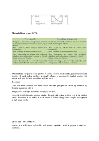 Method of limit test of IRON:
Observation: The purple colour produce in sample solution should not be greater than standard
solution. If purple colour produces in sample solution is less than the standard solution, the
sample will pass the limit test of iron and vice versa.
Reasons:
Citric acid forms complex with metal cation and helps precipitation of iron by ammonia by
forming a complex with it.
Thioglycolic acid helps to oxidize iron (II) to iron (III).
Ammonia is added to make solution alkaline. The pale pink colour is visible only in the alkaline
media. The colour is not visible in acidic media as ferrous thioglycolate complex decomposes
in high acidic media.
LIMIT TEST OF ARSENIC:
Arsenic is a well-known undesirable and harmful impurities which is present in medicinal
substance.
 