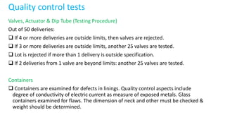 Quality control tests
Valves, Actuator & Dip Tube (Testing Procedure)
Out of 50 deliveries:
 If 4 or more deliveries are outside limits, then valves are rejected.
 If 3 or more deliveries are outside limits, another 25 valves are tested.
 Lot is rejected if more than 1 delivery is outside specification.
 If 2 deliveries from 1 valve are beyond limits: another 25 valves are tested.
Containers
 Containers are examined for defects in linings. Quality control aspects include
degree of conductivity of electric current as measure of exposed metals. Glass
containers examined for flaws. The dimension of neck and other must be checked &
weight should be determined.
 