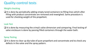 Quality control tests
Weight checking
 It is done by periodically adding empty tared containers to filling lines which after
filling with product concentrate are removed and reweighed. Same procedure is
used for checking weight of the propellant.
Leak Test
 It is done by measuring the crimp’s valve dimension and comparing. Final testing of
valve enclosure is done by passing filled containers through the water bath.
Spray Testing
 It is done to clear up dip tube of pure propellant and concentrate and to check any
defects in the valve and the spray pattern.
 