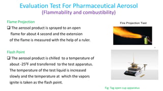 Evaluation Test For Pharmaceutical Aerosol
(Flammability and combustibility)
Flame Projection
 The aerosol product is sprayed to an open
flame for about 4 second and the extension
of the flame is measured with the help of a ruler.
Flash Point
 The aerosol product is chilled to a temperature of
about -250F and transferred to the test apparatus.
The temperature of the test liquid is increased
slowly and the temperature at which the vapors
ignite is taken as the flash point.
Fig: Tag open cup apparatus
 