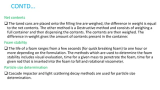CONTD…
Net contents
 The tared cans are placed onto the filling line are weighed, the difference in weight is equal
to the net contents. The other method is a Destructive method and consists of weighing a
full container and then dispensing the contents. The contents are then weighed. The
difference in weight gives the amount of contents present in the container.
Foam stability
 The life of a foam ranges from a few seconds (for quick breaking foam) to one hour or
more depending on the formulation. The methods which are used to determine the foam
stability includes visual evaluation, time for a given mass to penetrate the foam, time for a
given rod that is inserted into the foam to fall and rotational viscometer.
Particle size determination
 Cascade impactor and light scattering decay methods are used for particle size
determination.
 