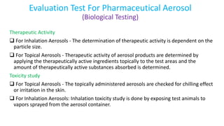 Evaluation Test For Pharmaceutical Aerosol
(Biological Testing)
Therapeutic Activity
 For Inhalation Aerosols - The determination of therapeutic activity is dependent on the
particle size.
 For Topical Aerosols - Therapeutic activity of aerosol products are determined by
applying the therapeutically active ingredients topically to the test areas and the
amount of therapeutically active substances absorbed is determined.
Toxicity study
 For Topical Aerosols - The topically administered aerosols are checked for chilling effect
or irritation in the skin.
 For Inhalation Aerosols: Inhalation toxicity study is done by exposing test animals to
vapors sprayed from the aerosol container.
 