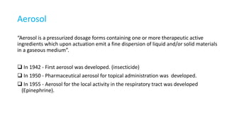 Aerosol
“Aerosol is a pressurized dosage forms containing one or more therapeutic active
ingredients which upon actuation emit a fine dispersion of liquid and/or solid materials
in a gaseous medium”.
 In 1942 - First aerosol was developed. (insecticide)
 In 1950 - Pharmaceutical aerosol for topical administration was developed.
 In 1955 - Aerosol for the local activity in the respiratory tract was developed
(Epinephrine).
 