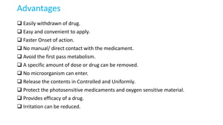 Advantages
 Easily withdrawn of drug.
 Easy and convenient to apply.
 Faster Onset of action.
 No manual/ direct contact with the medicament.
 Avoid the first pass metabolism.
 A specific amount of dose or drug can be removed.
 No microorganism can enter.
 Release the contents in Controlled and Uniformly.
 Protect the photosensitive medicaments and oxygen sensitive material.
 Provides efficacy of a drug.
 Irritation can be reduced.
 