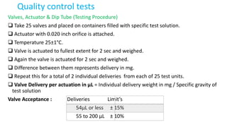 Quality control tests
Valves, Actuator & Dip Tube (Testing Procedure)
 Take 25 valves and placed on containers filled with specific test solution.
 Actuator with 0.020 inch orifice is attached.
 Temperature 25±1°C.
 Valve is actuated to fullest extent for 2 sec and weighed.
 Again the valve is actuated for 2 sec and weighed.
 Difference between them represents delivery in mg.
 Repeat this for a total of 2 individual deliveries from each of 25 test units.
 Valve Delivery per actuation in µL = Individual delivery weight in mg / Specific gravity of
test solution
Valve Acceptance : Deliveries Limit’s
54µL or less ± 15%
55 to 200 µL ± 10%
 