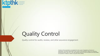 Quality Control
Quality control for audits, reviews, and other assurance engagement
Contents of this presentation are adapted from the current of legislation at the time of
presentation. No person should rely on the content of this publication without first obtaining
professional advice. We, KTP or THK, shall expressly disclaim all and any liability and responsibility
to any person in reliance in whole or any part of this contents.
 