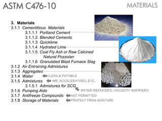 ASTM C476-10                                                   MATERIALS

 3. Materials
 3.1.1 Cementitious Materials
        3.1.1.1 Portland Cement
        3.1.1.2 Blended Cements
        3.1.1.3 Quicklime
        3.1.1.4 Hydrated Lime
        3.1.1.5 Coal Fly Ash or Raw Calcined
                    Natural Pozzolan
        3.1.1.6 Granulated Blast Furnace Slag
 3.1.2 Air Entraining Admixtures
 3.1.3 Aggregates
 3.1.4 Water          Clean & potable
 3.1.5 Admixtures       iwr, accelerators, etc.
        3.1.5.1 Admixtures for SCG
 3.1.6 Pumping Aids                     water-reducers, viscocity modifiers
 3.1.7 Antifreeze Compounds        Not permitted
 3.1.8 Storage of Materials        Protect from moisture
 