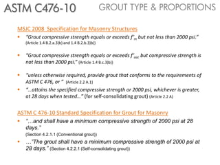 ASTM C476-10                                        GROUT TYPE & PROPORTIONS

  MSJC 2008 Specification for Masonry Structures
     “Grout compressive strength equals or exceeds f’m but not less than 2000 psi.”
      (Article 1.4 B.2.a.3)b) and 1.4 B.2.b.3)b))


     “Grout compressive strength equals or exceeds f’aac but compressive strength is
      not less than 2000 psi.” (Article 1.4 B.c.3)b))

     “unless otherwise required, provide grout that conforms to the requirements of
      ASTM C 476, or ” (Article 2.2 A.1)
     “…attains the specified compressive strength or 2000 psi, whichever is greater,
      at 28 days when tested…” (for self-consolidating grout) (Article 2.2 A).2)


  ASTM C 476-10 Standard Specification for Grout for Masonry
     “…and shall have a minimum compressive strength of 2000 psi at 28
      days.”
      (Section 4.2.1.1 (Conventional grout))
     …”The grout shall have a minimum compressive strength of 2000 psi at
      28 days.” (Section 4.2.2.1 (Self-consolidating grout))
 