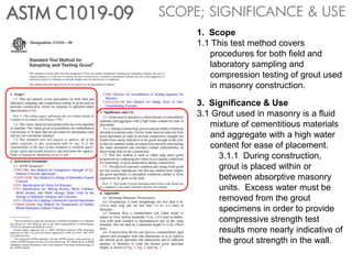 ASTM C1019-09   SCOPE; SIGNIFICANCE & USE
                     1. Scope
                     1.1 This test method covers
                        procedures for both field and
                        laboratory sampling and
                        compression testing of grout used
                        in masonry construction.

                     3. Significance & Use
                     3.1 Grout used in masonry is a fluid
                        mixture of cementitious materials
                        and aggregate with a high water
                        content for ease of placement.
                          3.1.1 During construction,
                          grout is placed within or
                          between absorptive masonry
                          units. Excess water must be
                          removed from the grout
                          specimens in order to provide
                          compressive strength test
                          results more nearly indicative of
                          the grout strength in the wall.
 