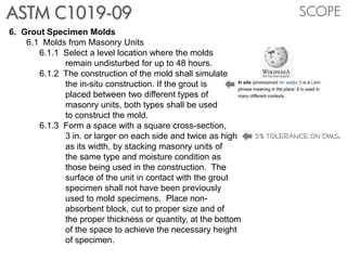 ASTM C1019-09                                                            SCOPE
6. Grout Specimen Molds
    6.1 Molds from Masonry Units
       6.1.1 Select a level location where the molds
             remain undisturbed for up to 48 hours.
       6.1.2 The construction of the mold shall simulate
             the in-situ construction. If the grout is
             placed between two different types of
             masonry units, both types shall be used
             to construct the mold.
       6.1.3 Form a space with a square cross-section,
             3 in. or larger on each side and twice as high    5% tolerance on dims.
             as its width, by stacking masonry units of
             the same type and moisture condition as
             those being used in the construction. The
             surface of the unit in contact with the grout
             specimen shall not have been previously
             used to mold specimens. Place non-
             absorbent block, cut to proper size and of
             the proper thickness or quantity, at the bottom
             of the space to achieve the necessary height
             of specimen.
 