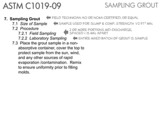 ASTM C1019-09                                          SAMPLING GROUT

7. Sampling Grout         field technician aci or ncma certified, or equal
    7.1 Size of Sample         sample used for slump & comp. strength 1/2 ft3 min.
    7.2 Procedure                     2 or more portions mid-discharge,
       7.2.1 Field Sampling           spaced < 15 min. apart
       7.2.2 Laboratory Sampling             entire mixed batch of grout is sample
    7.3 Place the grout sample in a non-
       absorptive container, cover the top to
       protect sample from the sun, wind,
       and any other sources of rapid
       evaporation /contamination. Remix
       to ensure uniformity prior to filling
       molds.
 