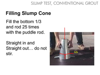 SLUMP TEST, CONVENTIONAL GROUT

Filling Slump Cone
Fill the bottom 1/3
and rod 25 times
with the puddle rod.

Straight in and
Straight out… do not
                               1/3
stir.
 