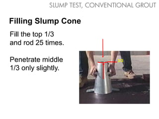 SLUMP TEST, CONVENTIONAL GROUT

Filling Slump Cone
Fill the top 1/3
and rod 25 times.

Penetrate middle                3/3

1/3 only slightly.
 
