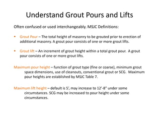 Understand Grout Pours and Lifts
Often confused or used interchangeably. MSJC Definitions:

   Grout Pour – The total height of masonry to be grouted prior to erection of
    additional masonry. A grout pour consists of one or more grout lifts.

   Grout lift – An increment of grout height within a total grout pour. A grout
    pour consists of one or more grout lifts.

Maximum pour height – function of grout type (fine or coarse), minimum grout
     space dimensions, use of cleanouts, conventional grout or SCG. Maximum
     pour heights are established by MSJC Table 7.

Maximum lift height – default is 5’, may increase to 12’-8” under some
     circumstances. SCG may be increased to pour height under some
     circumstances.
 