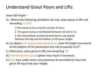 Understand Grout Pours and Lifts
Grout lift height –
A.) Where the following conditions are met, place grout in lifts not
   exceeding 12.67 ft
       1.The masonry has cured for at least 4 hours.
       2. The grout slump is maintained between 10 and 11 in.
       3. No intermediate reinforced bond beams are placed
       between the top and the bottom of the pour height.
B.) As above but intermediate bond beam, then lift height can extend
   to the bottom of the bond beam but not to exceed 12.67’.
C.) Otherwise, place grout in lifts not exceeding 5 ft.
D.) Demonstration panel option may result in increases.
E.) SCG may, under some circumstances be permitted to have the
   grout lift equal the pour height.
 