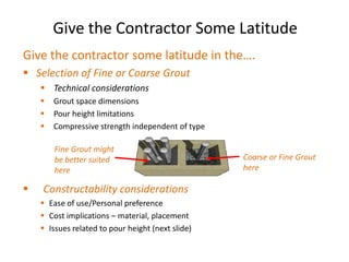 Give the Contractor Some Latitude
Give the contractor some latitude in the….
 Selection of Fine or Coarse Grout
     Technical considerations
       Grout space dimensions
       Pour height limitations
       Compressive strength independent of type

        Fine Grout might
        be better suited                           Coarse or Fine Grout
        here                                       here

   Constructability considerations
     Ease of use/Personal preference
     Cost implications – material, placement
     Issues related to pour height (next slide)
 