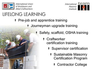 International Union                    International
     of Bricklayers and                         Masonry
     Allied Craftworkers                         Institute

LIFELONG LEARNING
        Pre-job and apprentice training
                     Journeyman upgrade training
                           Safety, scaffold, OSHA training
                               Craftworker
                               certification training
                                  Supervisor certification
                                    Sustainable Masonry
                                    Certification Program
                                      Contractor College
 