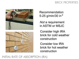BRICK PROPERTIES


                          Recommendation:
                          5-25 g/min/30 in 2

                          Not a requirement
                          in ASTM or MSJC
                          Consider high IRA
                          brick for cold weather
                          construction
                          Consider low IRA
                          brick for hot weather
                          construction
INITIAL RATE OF ABSORPTION (IRA)
 
