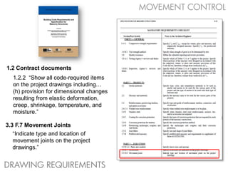 MOVEMENT CONTROL




1.2 Contract documents
  1.2.2 “Show all code-required items
  on the project drawings including…
  (h) provision for dimensional changes
  resulting from elastic deformation,
  creep, shrinkage, temperature, and
  moisture.”

3.3 F.7 Movement Joints
   “Indicate type and location of
   movement joints on the project
   drawings.”


DRAWING REQUIREMENTS
 