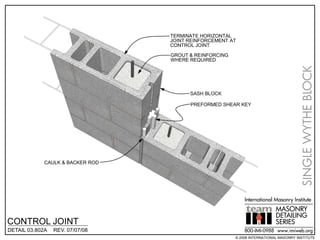 TERMINATE HORIZONTAL
                                 JOINT REINFORCEMENT AT
                                 CONTROL JOINT

                                 GROUT & REINFORCING
                                 WHERE REQUIRED




                                                                                     SINGLE WYTHE BLOCK
                                       SASH BLOCK

                                       PREFORMED SHEAR KEY




            CAULK & BACKER ROD




                                                           International Masonry Institute
                                                                          MASONRY
                                                                          DETAILING
CONTROL JOINT                                                             SERIES
DETAIL 03.802A   REV. 07/07/08                             800-IMI-0988 www.imiweb.org
                                                       © 2008 INTERNATIONAL MASONRY INSTITUTE
 