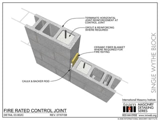 TERMINATE HORIZONTAL
                                                 JOINT REINFORCEMENT AT
                                                 CONTROL JOINT

                                                 GROUT & REINFORCING
                                                 WHERE REQUIRED




                                                                                                     SINGLE WYTHE BLOCK
                                                       CERAMIC FIBER BLANKET
                                                       WHERE REQUIRED FOR
                                                       FIRE RATING




            CAULK & BACKER ROD




                                                                           International Masonry Institute
                                                                                          MASONRY
                                                                                          DETAILING
FIRE RATED CONTROL JOINT                                                                  SERIES
DETAIL 03.802C                   REV. 07/07/08                             800-IMI-0988 www.imiweb.org
                                                                       © 2008 INTERNATIONAL MASONRY INSTITUTE
 