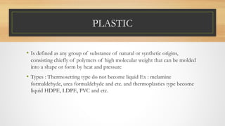 PLASTIC
• Is defined as any group of substance of natural or synthetic origins,
consisting chiefly of polymers of high molecular weight that can be molded
into a shape or form by heat and pressure
• Types : Thermosetting type do not become liquid Ex : melamine
formaldehyde, urea formaldehyde and etc. and thermoplastics type become
liquid HDPE, LDPE, PVC and etc.
 