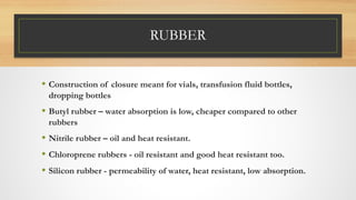 RUBBER
• Construction of closure meant for vials, transfusion fluid bottles,
dropping bottles
• Butyl rubber – water absorption is low, cheaper compared to other
rubbers
• Nitrile rubber – oil and heat resistant.
• Chloroprene rubbers - oil resistant and good heat resistant too.
• Silicon rubber - permeability of water, heat resistant, low absorption.
 