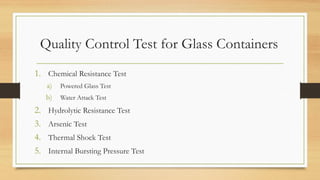 Quality Control Test for Glass Containers
1. Chemical Resistance Test
a) Powered Glass Test
b) Water Attack Test
2. Hydrolytic Resistance Test
3. Arsenic Test
4. Thermal Shock Test
5. Internal Bursting Pressure Test
 
