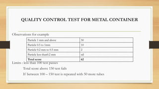 QUALITY CONTROL TEST FOR METAL CONTAINER
Observations for example
Limits : less than 100 test passes
Total score above 150 test fails
If between 100 – 150 test is repeated with 50 more tubes
Particle 1 mm and above 50
Particle 0.5 to 1mm 10
Particle 0.2 mm to 0.5 mm 2
Particle less than0.2 mm nil
Total score 62
 