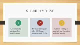 STERILITY TEST
Closures are
subjected to
sterilization
1
By autoclaving at
64 – 66 C and
pressure at 0.7kPa.
2
Further testing is
carried out by using
culture media
3
 