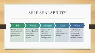 SELF SEALABILITY
Fill
Fill 10 vials with
nominal volume
of water and
place closure
Pierce
Pierce cap for 10
times at different
sites with
hypodermic
needles.
Immerse
Immerse vials in
0.1% w/v
solution of
methylene blue
under pressure.
Keep
Keep the
container
immersed for 30
minutes.
Wash
wash the vials
and none of
vials should
contain traces
of color solution
 