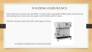 FOLDING ENDURANCE
Fold endurance measures the durability of paper when repeatedly folded under constant load;
determining how many times the paper can be folded until it breaks.
Fold the test piece back and forth until rupture occurs.
FOLDING ENDURANCE TEST MACHINE
 