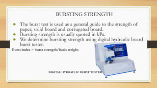 BURSTING STRENGTH
● The burst test is used as a general guide to the strength of
paper, solid board and corrugated board.
● Bursting strength is usually quoted in kPa.
● We determine bursting strength using digital hydraulic board
burst tester.
Burst index = burst strength/basis weight.
DIGITAL HYDRAULIC BURST TESTER
 