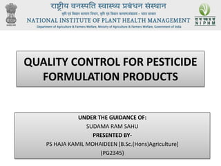 QUALITY CONTROL FOR PESTICIDE
FORMULATION PRODUCTS
UNDER THE GUIDANCE OF:
SUDAMA RAM SAHU
PRESENTED BY-
PS HAJA KAMIL MOHAIDEEN [B.Sc.(Hons)Agriculture]
(PG2345)
 