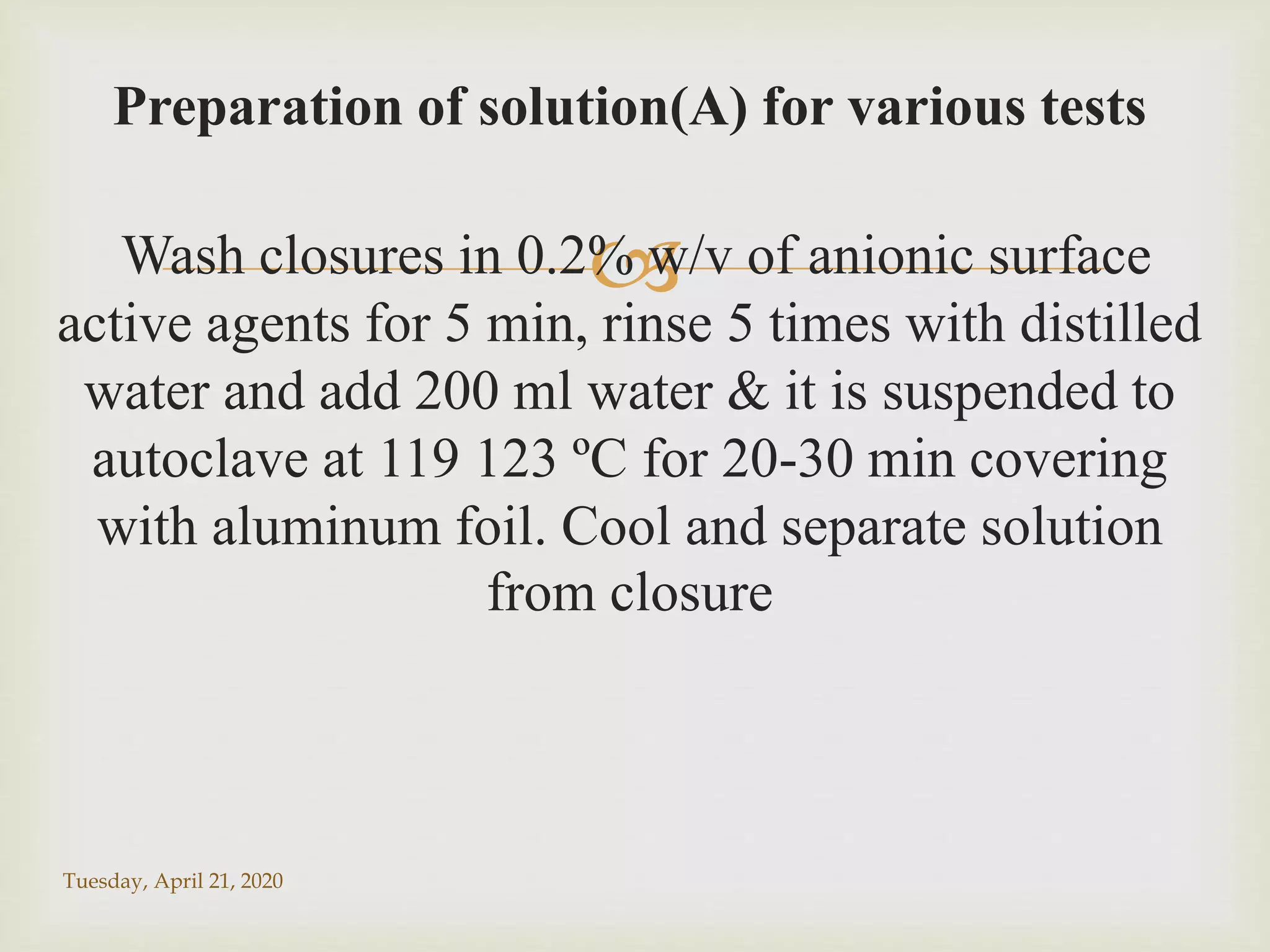 
Preparation of solution(A) for various tests
Wash closures in 0.2% w/v of anionic surface
active agents for 5 min, rinse 5 times with distilled
water and add 200 ml water & it is suspended to
autoclave at 119 123 ºC for 20-30 min covering
with aluminum foil. Cool and separate solution
from closure
Tuesday, April 21, 2020
 