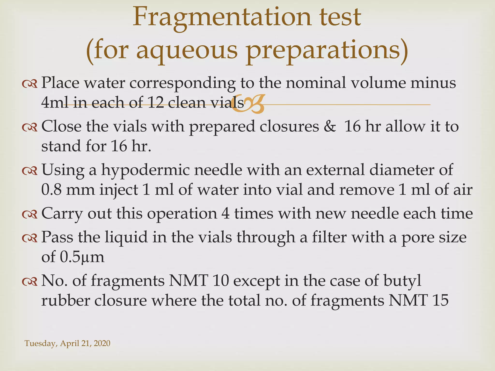 
 Place water corresponding to the nominal volume minus
4ml in each of 12 clean vials
 Close the vials with prepared closures & 16 hr allow it to
stand for 16 hr.
 Using a hypodermic needle with an external diameter of
0.8 mm inject 1 ml of water into vial and remove 1 ml of air
 Carry out this operation 4 times with new needle each time
 Pass the liquid in the vials through a filter with a pore size
of 0.5µm
 No. of fragments NMT 10 except in the case of butyl
rubber closure where the total no. of fragments NMT 15
Tuesday, April 21, 2020
Fragmentation test
(for aqueous preparations)
 